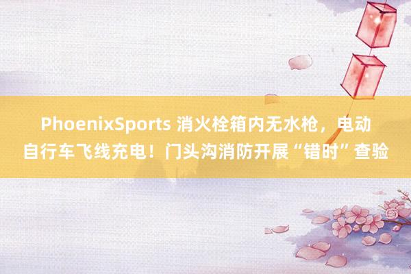PhoenixSports 消火栓箱内无水枪，电动自行车飞线充电！门头沟消防开展“错时”查验