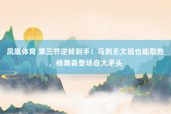 凤凰体育 第三节逆转到手！马刺无文班也能取胜，杨瀚森登场自大矛头