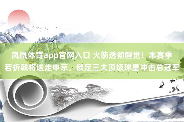 凤凰体育app官网入口 火箭透彻醒觉！本赛季若折戟将送走申京，锁定三大顶级球星冲击总冠军