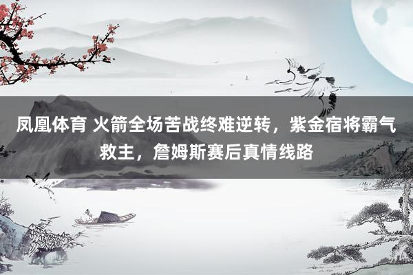 凤凰体育 火箭全场苦战终难逆转，紫金宿将霸气救主，詹姆斯赛后真情线路