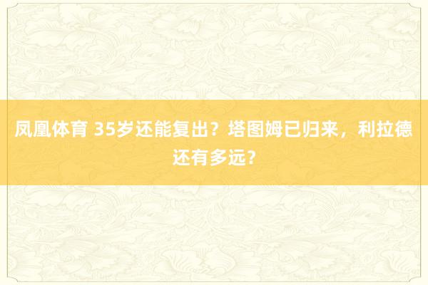 凤凰体育 35岁还能复出？塔图姆已归来，利拉德还有多远？