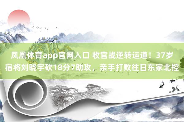 凤凰体育app官网入口 收官战逆转运道！37岁宿将刘晓宇砍18分7助攻，亲手打败往日东家北控