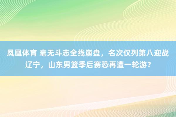 凤凰体育 毫无斗志全线崩盘，名次仅列第八迎战辽宁，山东男篮季后赛恐再遭一轮游？