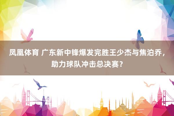 凤凰体育 广东新中锋爆发完胜王少杰与焦泊乔，助力球队冲击总决赛？