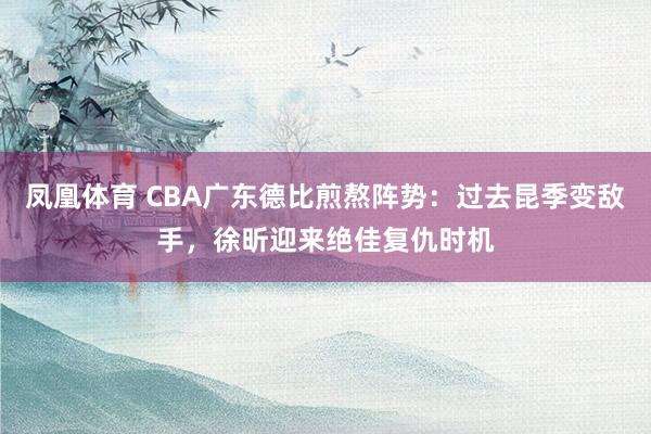 凤凰体育 CBA广东德比煎熬阵势：过去昆季变敌手，徐昕迎来绝佳复仇时机