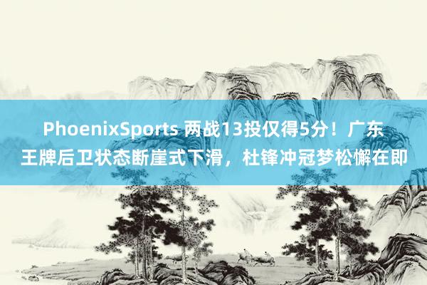 PhoenixSports 两战13投仅得5分！广东王牌后卫状态断崖式下滑，杜锋冲冠梦松懈在即