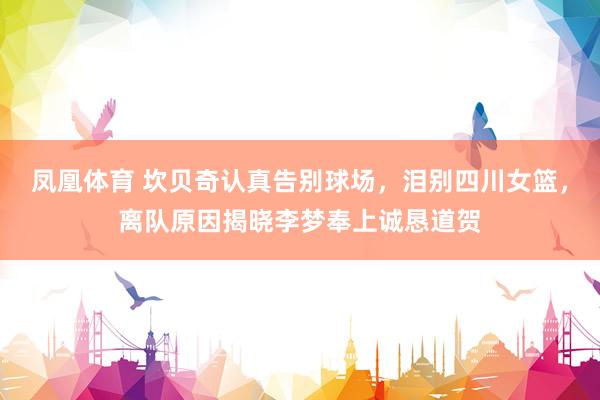 凤凰体育 坎贝奇认真告别球场，泪别四川女篮，离队原因揭晓李梦奉上诚恳道贺