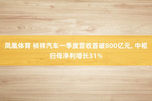 凤凰体育 祯祥汽车一季度营收首破800亿元, 中枢归母净利增长31%