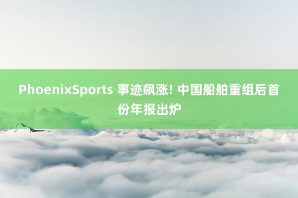 PhoenixSports 事迹飙涨! 中国船舶重组后首份年报出炉