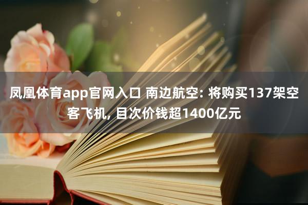 凤凰体育app官网入口 南边航空: 将购买137架空客飞机, 目次价钱超1400亿元
