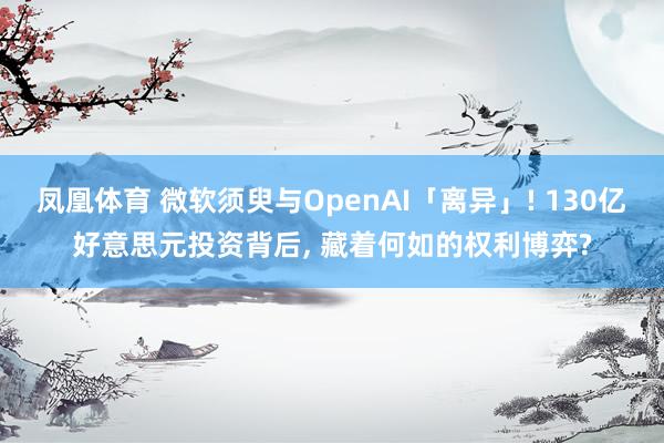 凤凰体育 微软须臾与OpenAI「离异」! 130亿好意思元投资背后, 藏着何如的权利博弈?
