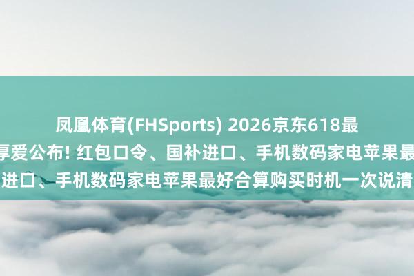凤凰体育(FHSports) 2026京东618最全攻略来了: 行为期间表厚爱公布! 红包口令、国补进口、手机数码家电苹果最好合算购买时机一次说清