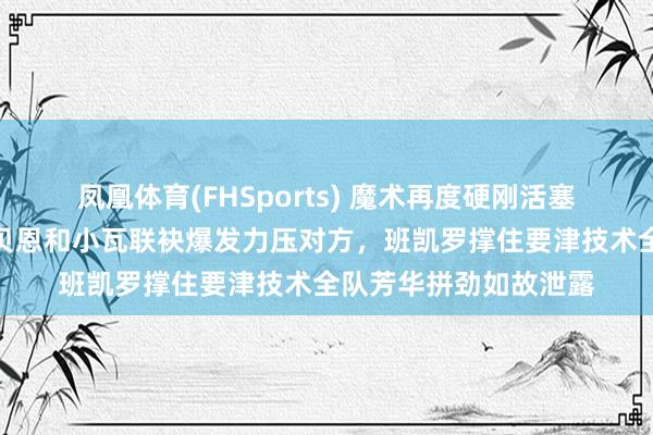 凤凰体育(FHSports) 魔术再度硬刚活塞，系列赛赛点到手，贝恩和小瓦联袂爆发力压对方，班凯罗撑住要津技术全队芳华拼劲如故泄露
