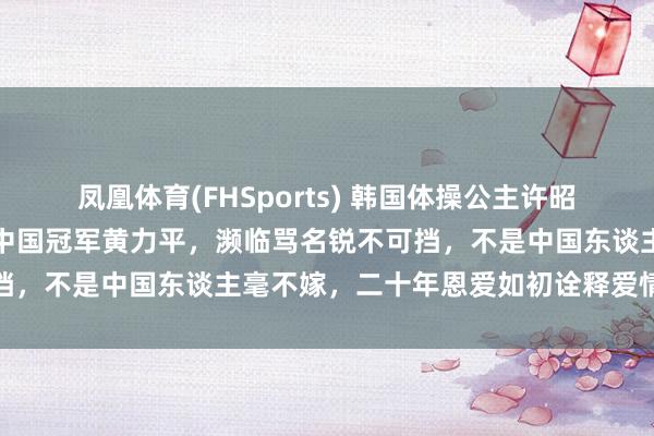 凤凰体育(FHSports) 韩国体操公主许昭英顶父母反对，坚执嫁给中国冠军黄力平，濒临骂名锐不可挡，不是中国东谈主毫不嫁，二十年恩爱如初诠释爱情无国界
