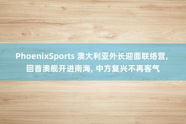 PhoenixSports 澳大利亚外长迎面联络营, 回首澳舰开进南海, 中方复兴不再客气
