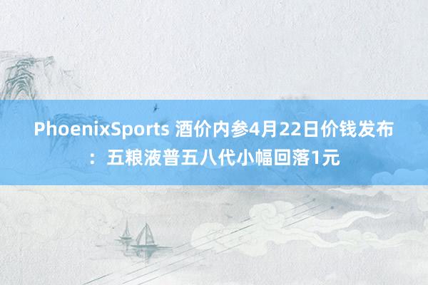 PhoenixSports 酒价内参4月22日价钱发布：五粮液普五八代小幅回落1元