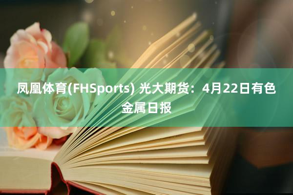凤凰体育(FHSports) 光大期货：4月22日有色金属日报