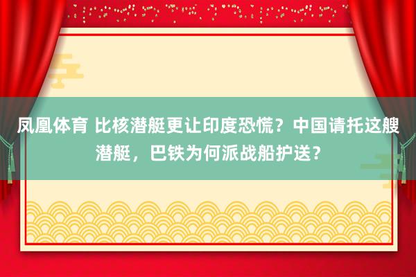 凤凰体育 比核潜艇更让印度恐慌？中国请托这艘潜艇，巴铁为何派战船护送？