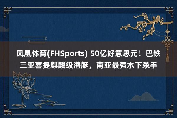 凤凰体育(FHSports) 50亿好意思元！巴铁三亚喜提麒麟级潜艇，南亚最强水下杀手