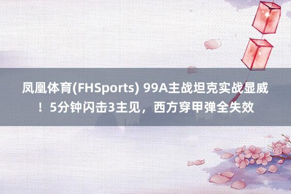 凤凰体育(FHSports) 99A主战坦克实战显威！5分钟闪击3主见，西方穿甲弹全失效