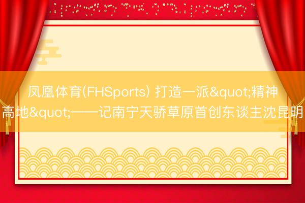 凤凰体育(FHSports) 打造一派"精神高地"——记南宁天骄草原首创东谈主沈昆明