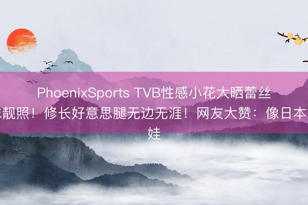 PhoenixSports TVB性感小花大晒蕾丝网袜靓照！修长好意思腿无边无涯！网友大赞：像日本娃娃
