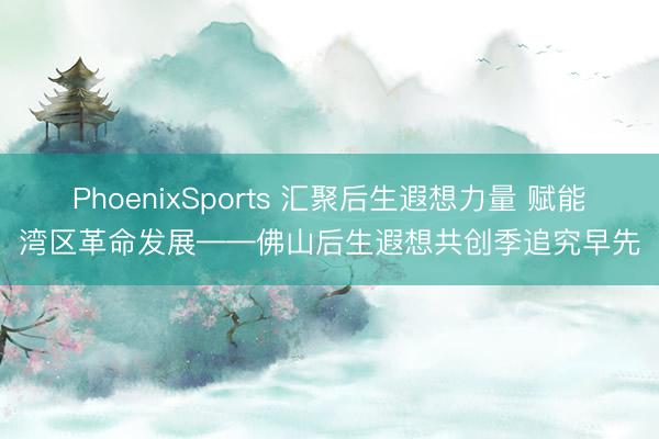 PhoenixSports 汇聚后生遐想力量 赋能湾区革命发展——佛山后生遐想共创季追究早先