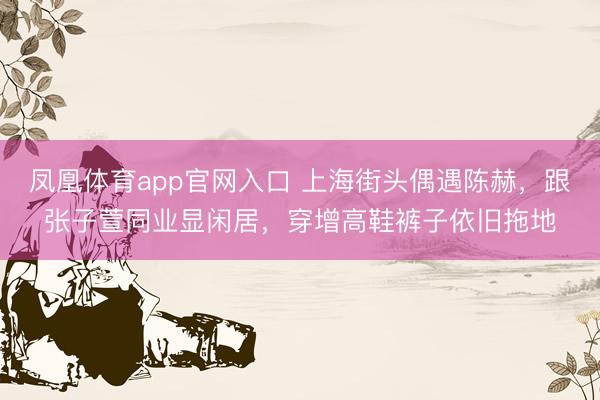 凤凰体育app官网入口 上海街头偶遇陈赫，跟张子萱同业显闲居，穿增高鞋裤子依旧拖地