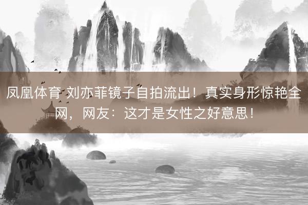 凤凰体育 刘亦菲镜子自拍流出！真实身形惊艳全网，网友：这才是女性之好意思！