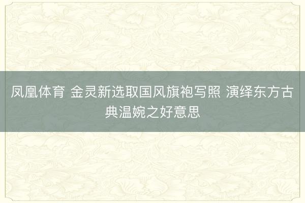 凤凰体育 金灵新选取国风旗袍写照 演绎东方古典温婉之好意思