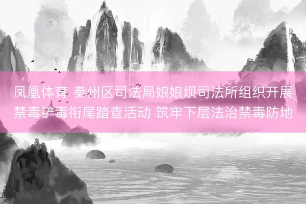 凤凰体育 秦州区司法局娘娘坝司法所组织开展禁毒铲毒衔尾踏查活动 筑牢下层法治禁毒防地