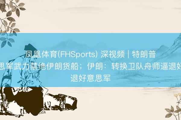 凤凰体育(FHSports) 深视频 | 特朗普：好意思军武力禁绝伊朗货船；伊朗：转换卫队舟师逼退好意思军