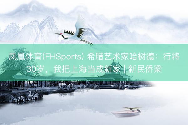 凤凰体育(FHSports) 希腊艺术家哈树德：行将30岁，我把上海当成新家 | 新民侨梁