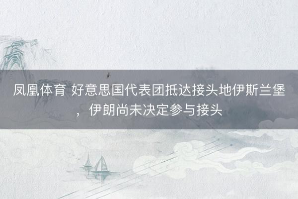 凤凰体育 好意思国代表团抵达接头地伊斯兰堡，伊朗尚未决定参与接头