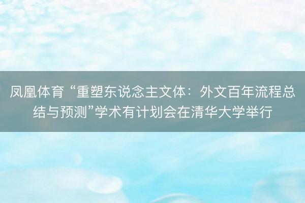 凤凰体育 “重塑东说念主文体：外文百年流程总结与预测”学术有计划会在清华大学举行