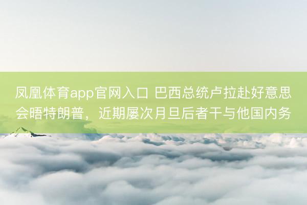 凤凰体育app官网入口 巴西总统卢拉赴好意思会晤特朗普，近期屡次月旦后者干与他国内务