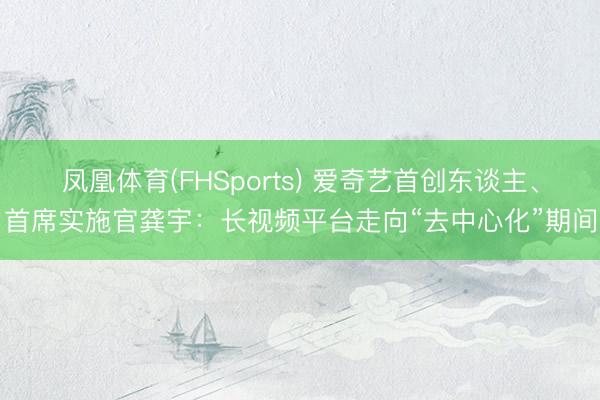 凤凰体育(FHSports) 爱奇艺首创东谈主、首席实施官龚宇：长视频平台走向“去中心化”期间