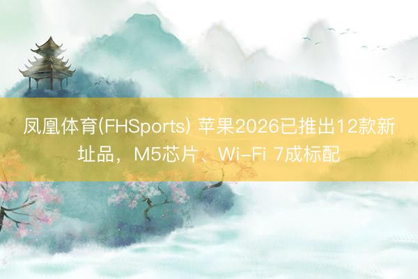 凤凰体育(FHSports) 苹果2026已推出12款新址品，M5芯片、Wi-Fi 7成标配